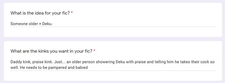 a screenshot of part of a google form.
the first question asks "What is the idea for your fic?" with the answer "Someone older x Deku"
the second question asks "What are the kinks you want in the fic?" with the answer "Daddy kink, praise kink. Just... an older person showering Deku with praise and telling him he takes their cock so well. He needs to be pampered and babied"